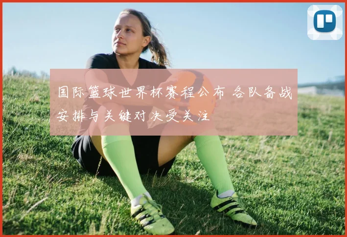 国际篮球世界杯赛程公布 各队备战安排与关键对决受关注