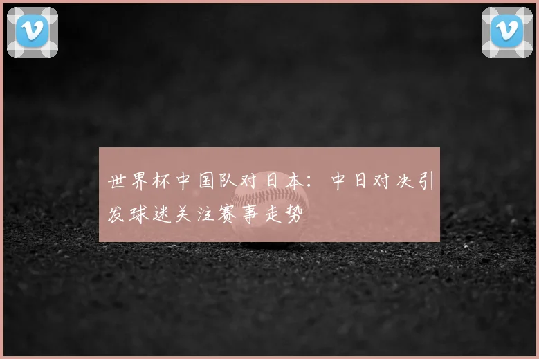 世界杯中国队对日本：中日对决引发球迷关注赛事走势