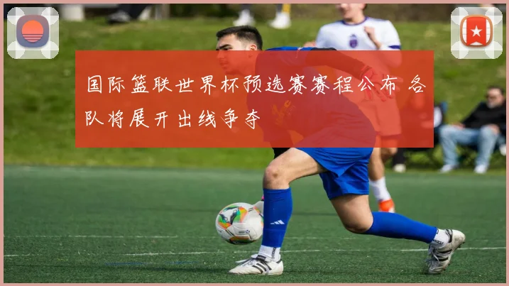 国际篮联世界杯预选赛赛程公布 各队将展开出线争夺