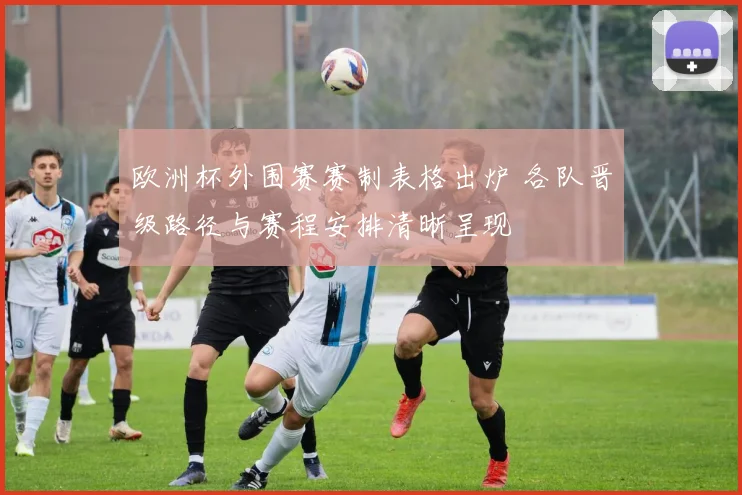 欧洲杯外围赛赛制表格出炉 各队晋级路径与赛程安排清晰呈现