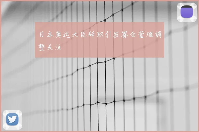 日本奥运大臣辞职引发赛会管理调整关注