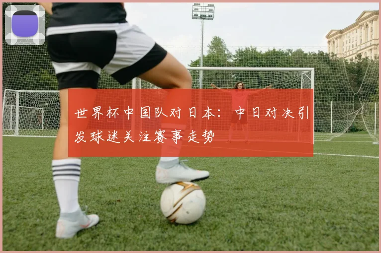 世界杯中国队对日本：中日对决引发球迷关注赛事走势