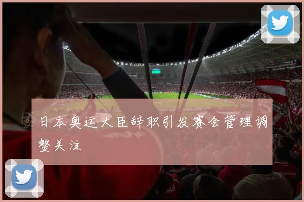 日本奥运大臣辞职引发赛会管理调整关注